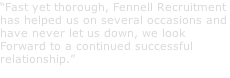“Fast yet thorough, Fennell Recruitment  has helped us on several occasions and have never let us down, we look Forward to a continued successful  relationship.” NAME, LOCATION